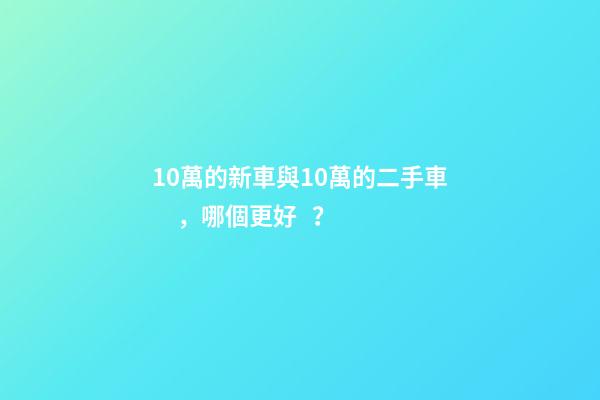 10萬的新車與10萬的二手車，哪個更好？